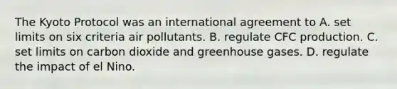 The Kyoto Protocol was an international agreement to A. set limits on six criteria air pollutants. B. regulate CFC production. C. set limits on carbon dioxide and greenhouse gases. D. regulate the impact of el Nino.