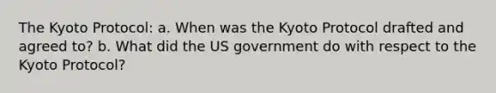 The Kyoto Protocol: a. When was the Kyoto Protocol drafted and agreed to? b. What did the US government do with respect to the Kyoto Protocol?