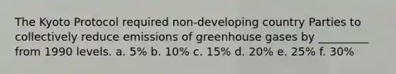 The Kyoto Protocol required non-developing country Parties to collectively reduce emissions of greenhouse gases by _________ from 1990 levels. a. 5% b. 10% c. 15% d. 20% e. 25% f. 30%