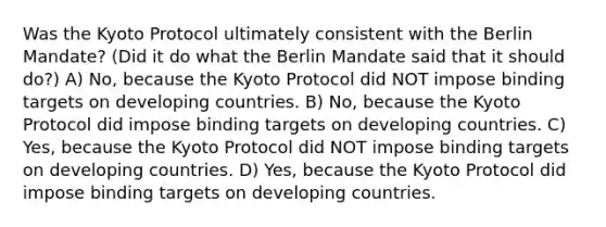 Was the Kyoto Protocol ultimately consistent with the Berlin Mandate? (Did it do what the Berlin Mandate said that it should do?) A) No, because the Kyoto Protocol did NOT impose binding targets on developing countries. B) No, because the Kyoto Protocol did impose binding targets on developing countries. C) Yes, because the Kyoto Protocol did NOT impose binding targets on developing countries. D) Yes, because the Kyoto Protocol did impose binding targets on developing countries.