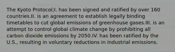 The Kyoto Protocol;I. has been signed and ratified by over 160 countries.II. is an agreement to establish legally binding timetables to cut global emissions of greenhouse gases.III. is an attempt to control global climate change by prohibiting all carbon dioxide emissions by 2050.IV. has been ratified by the U.S., resulting in voluntary reductions in industrial emissions.