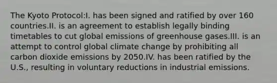 The Kyoto Protocol:I. has been signed and ratified by over 160 countries.II. is an agreement to establish legally binding timetables to cut global emissions of greenhouse gases.III. is an attempt to control global climate change by prohibiting all carbon dioxide emissions by 2050.IV. has been ratified by the U.S., resulting in voluntary reductions in industrial emissions.