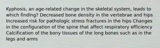 Kyphosis, an age-related change in the skeletal system, leads to which finding? Decreased bone density in the vertebrae and hips Increased risk for pathologic stress fractures in the hips Changes in the configuration of the spine that affect respiratory efficiency Calcification of the bony tissues of the long bones such as in the legs and arms