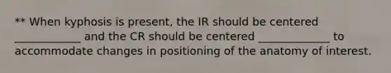 ** When kyphosis is present, the IR should be centered ____________ and the CR should be centered _____________ to accommodate changes in positioning of the anatomy of interest.