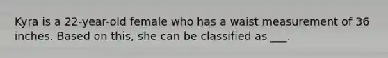 Kyra is a 22-year-old female who has a waist measurement of 36 inches. Based on this, she can be classified as ___.