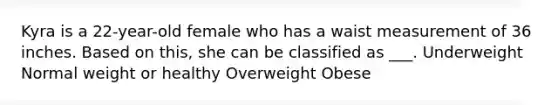 Kyra is a 22-year-old female who has a waist measurement of 36 inches. Based on this, she can be classified as ___. Underweight Normal weight or healthy Overweight Obese