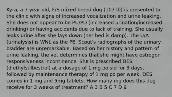 Kyra, a 7 year old, F/S mixed breed dog (107 lb) is presented to the clinic with signs of increased vocalization and urine leaking. She does not appear to be PU/PD (increased urination/increased drinking) or having accidents due to lack of training. She usually leaks urine after she lays down (her bed is damp). The U/A (urinalysis) is WNL as the PE. Scout's radiographs of the urinary bladder are unremarkable. Based on her history and pattern of urine leaking, the vet determines that she might have estrogen responsiveness incontinence. She is prescribed DES (diethylstilbestrol) at a dosage of 1 mg po sid for 3 days, followed by maintenance therapy of 1 mg po per week. DES comes in 1 mg and 5mg tablets. How many mg does this dog receive for 3 weeks of treatment? A 3 B 5 C 7 D 9