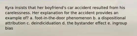 Kyra insists that her boyfriend's car accident resulted from his carelessness. Her explanation for the accident provides an example of? a. foot-in-the-door phenomenon b. a dispositional attribution c. deindiciduation d. the bystander effect e. ingroup bias