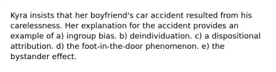 Kyra insists that her boyfriend's car accident resulted from his carelessness. Her explanation for the accident provides an example of a) ingroup bias. b) deindividuation. c) a dispositional attribution. d) the foot-in-the-door phenomenon. e) the bystander effect.