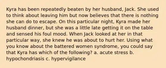 Kyra has been repeatedly beaten by her husband, Jack. She used to think about leaving him but now believes that there is nothing she can do to escape. On this particular night, Kyra made her husband dinner, but she was a little late getting it on the table and sensed his foul mood. When Jack looked at her in that particular way, she knew he was about to hurt her. Using what you know about the battered women syndrome, you could say that Kyra has which of the following? a. acute stress b. hypochondriasis c. hypervigilance