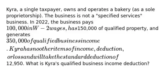 Kyra, a single taxpayer, owns and operates a bakery (as a sole proprietorship). The business is not a "specified services" business. In 2022, the business pays 100,000 in W-2 wages, has150,000 of qualified property, and generates 350,000 of qualified business income. Kyra has no other items of income, deduction, or loss and will take the standard deduction of12,950. What is Kyra's qualified business income deduction?