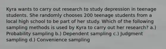 Kyra wants to carry out research to study depression in teenage students. She randomly chooses 200 teenage students from a local high school to be part of her study. Which of the following sampling methods is used by Kyra to carry out her research? a.) Probability sampling b.) Dependent sampling c.) Judgment sampling d.) Convenience sampling