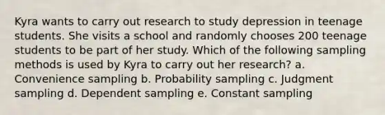 Kyra wants to carry out research to study depression in teenage students. She visits a school and randomly chooses 200 teenage students to be part of her study. Which of the following sampling methods is used by Kyra to carry out her research?​ a. ​Convenience sampling b. ​Probability sampling c. ​Judgment sampling d. ​Dependent sampling e. ​Constant sampling