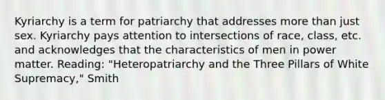 Kyriarchy is a term for patriarchy that addresses more than just sex. Kyriarchy pays attention to intersections of race, class, etc. and acknowledges that the characteristics of men in power matter. Reading: "Heteropatriarchy and the Three Pillars of White Supremacy," Smith