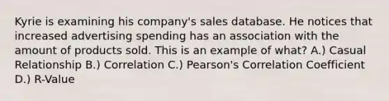 Kyrie is examining his company's sales database. He notices that increased advertising spending has an association with the amount of products sold. This is an example of what? A.) Casual Relationship B.) Correlation C.) Pearson's Correlation Coefficient D.) R-Value