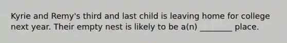 Kyrie and Remy's third and last child is leaving home for college next year. Their empty nest is likely to be a(n) ________ place.