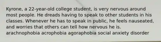 Kyrone, a 22-year-old college student, is very nervous around most people. He dreads having to speak to other students in his classes. Whenever he has to speak in public, he feels nauseated, and worries that others can tell how nervous he is. arachnophobia acrophobia agoraphobia social anxiety disorder