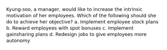 Kyung-soo, a manager, would like to increase the intrinsic motivation of her employees. Which of the following should she do to achieve her objective? a. Implement employee stock plans b. Reward employees with spot bonuses c. Implement gainsharing plans d. Redesign jobs to give employees more autonomy