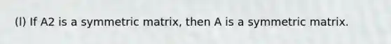 (l) If A2 is a symmetric matrix, then A is a symmetric matrix.