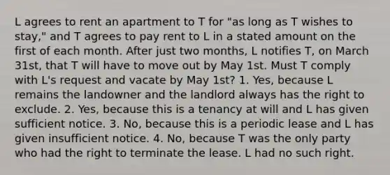 L agrees to rent an apartment to T for "as long as T wishes to stay," and T agrees to pay rent to L in a stated amount on the first of each month. After just two months, L notifies T, on March 31st, that T will have to move out by May 1st. Must T comply with L's request and vacate by May 1st? 1. Yes, because L remains the landowner and the landlord always has the right to exclude. 2. Yes, because this is a tenancy at will and L has given sufficient notice. 3. No, because this is a periodic lease and L has given insufficient notice. 4. No, because T was the only party who had the right to terminate the lease. L had no such right.