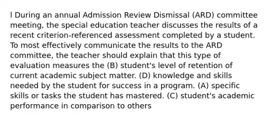 l During an annual Admission Review Dismissal (ARD) committee meeting, the special education teacher discusses the results of a recent criterion-referenced assessment completed by a student. To most effectively communicate the results to the ARD committee, the teacher should explain that this type of evaluation measures the (B) student's level of retention of current academic subject matter. (D) knowledge and skills needed by the student for success in a program. (A) specific skills or tasks the student has mastered. (C) student's academic performance in comparison to others