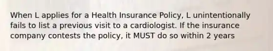 When L applies for a Health Insurance Policy, L unintentionally fails to list a previous visit to a cardiologist. If the insurance company contests the policy, it MUST do so within 2 years