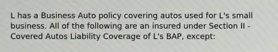 L has a Business Auto policy covering autos used for L's small business. All of the following are an insured under Section II - Covered Autos Liability Coverage of L's BAP, except: