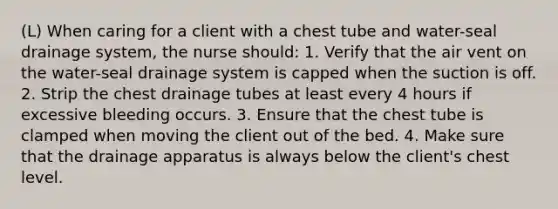 (L) When caring for a client with a chest tube and water-seal drainage system, the nurse should: 1. Verify that the air vent on the water-seal drainage system is capped when the suction is off. 2. Strip the chest drainage tubes at least every 4 hours if excessive bleeding occurs. 3. Ensure that the chest tube is clamped when moving the client out of the bed. 4. Make sure that the drainage apparatus is always below the client's chest level.