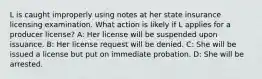 L is caught improperly using notes at her state insurance licensing examination. What action is likely if L applies for a producer license? A: Her license will be suspended upon issuance. B: Her license request will be denied. C: She will be issued a license but put on immediate probation. D: She will be arrested.