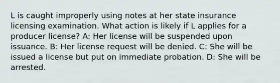 L is caught improperly using notes at her state insurance licensing examination. What action is likely if L applies for a producer license? A: Her license will be suspended upon issuance. B: Her license request will be denied. C: She will be issued a license but put on immediate probation. D: She will be arrested.