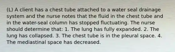 (L) A client has a chest tube attached to a water seal drainage system and the nurse notes that the fluid in the chest tube and in the water-seal column has stopped fluctuating. The nurse should determine that: 1. The lung has fully expanded. 2. The lung has collapsed. 3. The chest tube is in the pleural space. 4. The mediastinal space has decreased.