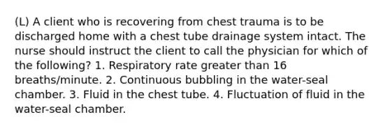 (L) A client who is recovering from chest trauma is to be discharged home with a chest tube drainage system intact. The nurse should instruct the client to call the physician for which of the following? 1. Respiratory rate greater than 16 breaths/minute. 2. Continuous bubbling in the water-seal chamber. 3. Fluid in the chest tube. 4. Fluctuation of fluid in the water-seal chamber.