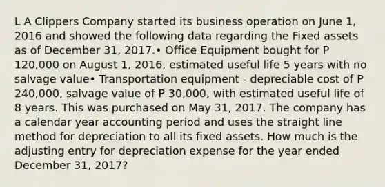 L A Clippers Company started its business operation on June 1, 2016 and showed the following data regarding the Fixed assets as of December 31, 2017.• Office Equipment bought for P 120,000 on August 1, 2016, estimated useful life 5 years with no salvage value• Transportation equipment - depreciable cost of P 240,000, salvage value of P 30,000, with estimated useful life of 8 years. This was purchased on May 31, 2017. The company has a calendar year accounting period and uses the straight line method for depreciation to all its fixed assets. How much is the adjusting entry for depreciation expense for the year ended December 31, 2017?