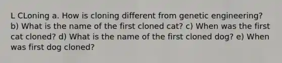 L CLoning a. How is cloning different from genetic engineering? b) What is the name of the first cloned cat? c) When was the first cat cloned? d) What is the name of the first cloned dog? e) When was first dog cloned?