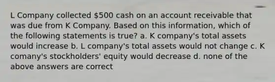 L Company collected 500 cash on an account receivable that was due from K Company. Based on this information, which of the following statements is true? a. K company's total assets would increase b. L company's total assets would not change c. K comany's stockholders' equity would decrease d. none of the above answers are correct