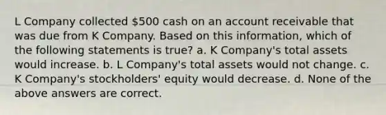 L Company collected 500 cash on an account receivable that was due from K Company. Based on this information, which of the following statements is true? a. K Company's total assets would increase. b. L Company's total assets would not change. c. K Company's stockholders' equity would decrease. d. None of the above answers are correct.