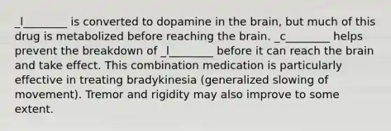 _l________ is converted to dopamine in the brain, but much of this drug is metabolized before reaching the brain. _c________ helps prevent the breakdown of _l________ before it can reach the brain and take effect. This combination medication is particularly effective in treating bradykinesia (generalized slowing of movement). Tremor and rigidity may also improve to some extent.