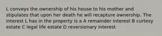 L conveys the ownership of his house to his mother and stipulates that upon her death he will recapture ownership. The interest L has in the property is a A remainder interest B curtesy estate C legal life estate D reversionary interest