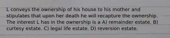 L conveys the ownership of his house to his mother and stipulates that upon her death he will recapture the ownership. The interest L has in the ownership is a A) remainder estate. B) curtesy estate. C) legal life estate. D) reversion estate.