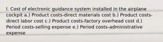 l. Cost of electronic guidance system installed in the airplane cockpit a.) Product costs-direct materials cost b.) Product costs-direct labor cost c.) Product costs-factory overhead cost d.) Period costs-selling expense e.) Period costs-administrative expense