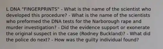 L DNA "FINGERPRINTS" - What is the name of the scientist who developed this procedure? - What is the name of the scientists who preformed the DNA tests for the Narborough rape and murder investigation? - Did the evidence support or exonerate the original suspect in the case (Rodney Buckland)? - What did the police do next? - How was the guilty individual found?