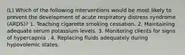 (L) Which of the following interventions would be most likely to prevent the development of acute respiratory distress syndrome (ARDS)? 1. Teaching cigarette smoking cessation. 2. Maintaining adequate serum potassium levels. 3. Monitoring clients for signs of hypercapnia . 4. Replacing fluids adequately during hypovolemic states.