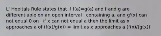 L' Hopitals Rule states that if f(a)=g(a) and f and g are differentiable on an open interval I containing a, and g'(x) can not equal 0 on I if x can not equal a then the limit as x approaches a of (f(x)/g(x)) = limit as x approaches a (f(x)/(g(x))'