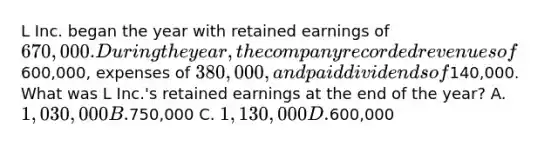 L Inc. began the year with retained earnings of 670,000. During the year, the company recorded revenues of600,000, expenses of 380,000, and paid dividends of140,000. What was L Inc.'s retained earnings at the end of the year? A. 1,030,000 B.750,000 C. 1,130,000 D.600,000