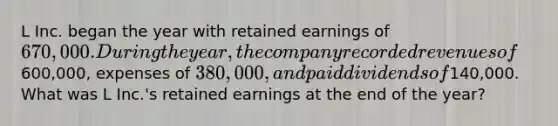 L Inc. began the year with retained earnings of 670,000. During the year, the company recorded revenues of600,000, expenses of 380,000, and paid dividends of140,000. What was L Inc.'s retained earnings at the end of the year?