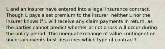 L and an insurer have entered into a legal insurance contract. Though L pays a set premium to the insurer, neither L nor the insurer knows if L will receive any claim payments in return, as the parties cannot predict whether or not a loss will occur during the policy period. This unequal exchange of value contingent on uncertain events best describes which type of contract?