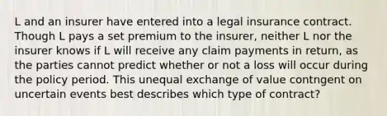 L and an insurer have entered into a legal insurance contract. Though L pays a set premium to the insurer, neither L nor the insurer knows if L will receive any claim payments in return, as the parties cannot predict whether or not a loss will occur during the policy period. This unequal exchange of value contngent on uncertain events best describes which type of contract?