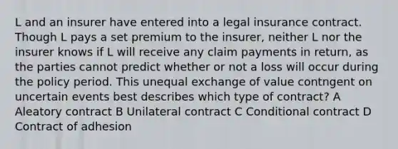 L and an insurer have entered into a legal insurance contract. Though L pays a set premium to the insurer, neither L nor the insurer knows if L will receive any claim payments in return, as the parties cannot predict whether or not a loss will occur during the policy period. This unequal exchange of value contngent on uncertain events best describes which type of contract? A Aleatory contract B Unilateral contract C Conditional contract D Contract of adhesion