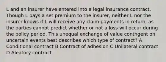 L and an insurer have entered into a legal insurance contract. Though L pays a set premium to the insurer, neither L nor the insurer knows if L will receive any claim payments in return, as the parties cannot predict whether or not a loss will occur during the policy period. This unequal exchange of value contngent on uncertain events best describes which type of contract? A Conditional contract B Contract of adhesion C Unilateral contract D Aleatory contract