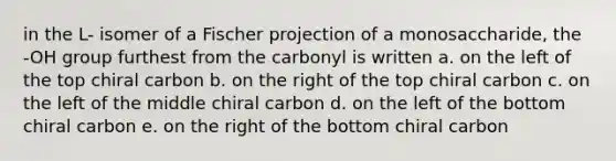 in the L- isomer of a Fischer projection of a monosaccharide, the -OH group furthest from the carbonyl is written a. on the left of the top chiral carbon b. on the right of the top chiral carbon c. on the left of the middle chiral carbon d. on the left of the bottom chiral carbon e. on the right of the bottom chiral carbon